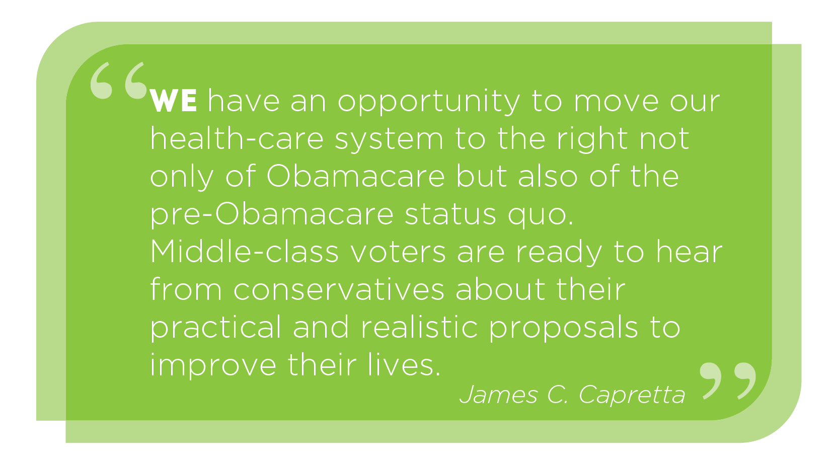 We have an opportunity to move our health-care system to the right not only of Obamacare but also of the pre-Obamacare status quo. Middle-class voters are ready to hear from conservatives. -James C. Capretta